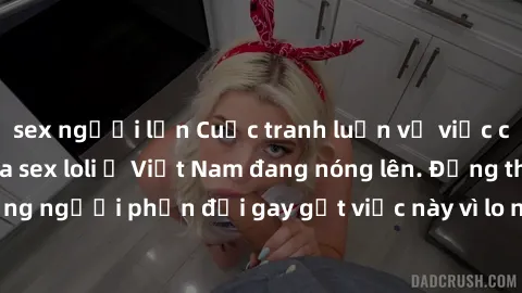 sex người lớn Cuộc tranh luận về việc có nên hợp pháp hóa sex loli ở Việt Nam đang nóng lên. Đồng thời, cũng có những người phản đối gay gắt việc này vì lo ngại về tác động tiêu cực lên trẻ em và xã h
