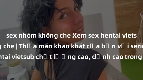 sex nhóm không che Xem sex hentai vietsub cực hot, không che | Thỏa mãn khao khát của bạn với series hentai vietsub chất lượng cao, đỉnh cao trong thể loại anime không che.