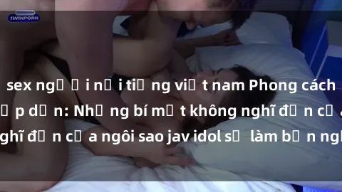 sex người nổi tiếng việt nam Phong cách sex jav idol siêu hấp dẫn: Những bí mật không nghĩ đến của ngôi sao jav idol sẽ làm bạn ngạc nhiên!
