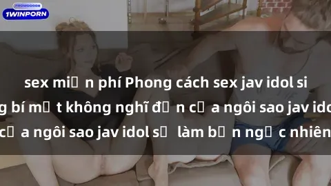 sex miễn phí Phong cách sex jav idol siêu hấp dẫn: Những bí mật không nghĩ đến của ngôi sao jav idol sẽ làm bạn ngạc nhiên!