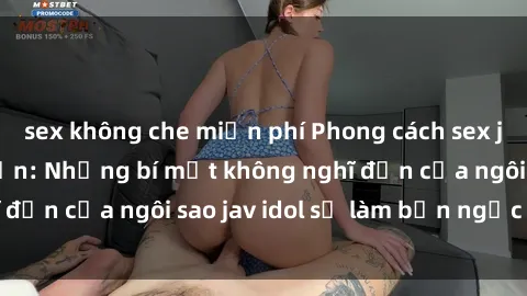 sex không che miễn phí Phong cách sex jav idol siêu hấp dẫn: Những bí mật không nghĩ đến của ngôi sao jav idol sẽ làm bạn ngạc nhiên!