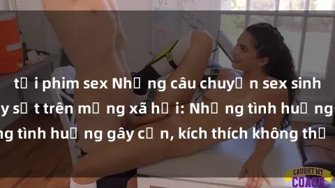 tải phim sex Những câu chuyện sex sinh viên Việt Nam gây sốt trên mạng xã hội: Những tình huống gây cấn, kích thích không thể bỏ qua