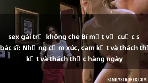 sex gái trẻ không che Bí mật về cuộc sống sex của bác sĩ: Những cảm xúc, cam kết và thách thức hàng ngày