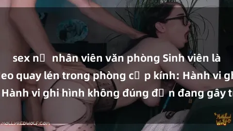 sex nữ nhân viên văn phòng Sinh viên là nạn nhân của video quay lén trong phòng cấp kính: Hành vi ghi hình không đúng đắn đang gây tranh cãi lớn