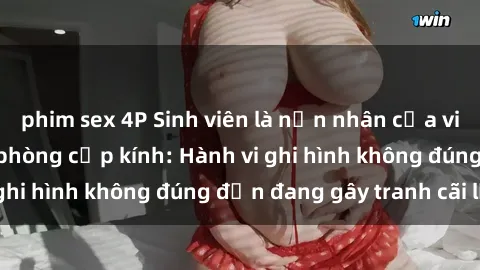 phim sex 4P Sinh viên là nạn nhân của video quay lén trong phòng cấp kính: Hành vi ghi hình không đúng đắn đang gây tranh cãi lớn