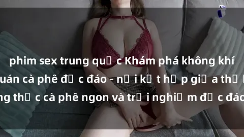 phim sex trung quốc Khám phá không khí độc đáo tại sex quán cà phê độc đáo - nơi kết hợp giữa thưởng thức cà phê ngon và trải nghiệm độc đáo của không gian sex shop.
