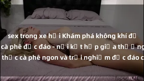 sex trong xe hơi Khám phá không khí độc đáo tại sex quán cà phê độc đáo - nơi kết hợp giữa thưởng thức cà phê ngon và trải nghiệm độc đáo của không gian sex shop.