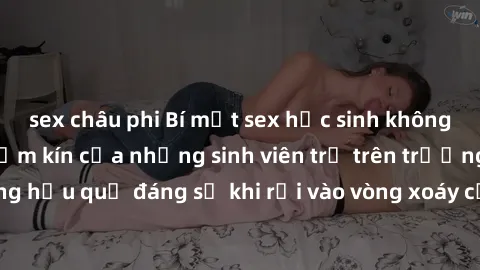 sex châu phi Bí mật sex học sinh không che: Cuộc sống thầm kín của những sinh viên trẻ trên trường. Những hậu quả đáng sợ khi rơi vào vòng xoáy của tình dục từ tuổi mới lớn.