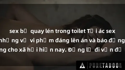 sex bị quay lén trong toilet Tội ác sex tra tấn Việt Nam: những vụ vi phạm đáng lên án và báo động cho xã hội hiện nay. Đừng lờ đi vấn đề nghiêm trọng này!