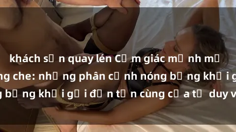 khách sạn quay lén Cảm giác mạnh mẽ với sex BDSM không che: những phân cảnh nóng bỏng khơi gợi đến tận cùng của tư duy và cơ thể.
