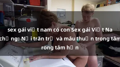 sex gái việt nam có con Sex gái Việt Nam có chồng: Nỗi trăn trở và mâu thuẫn trong tâm hồn