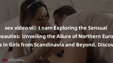 sex video việt nam Exploring the Sensual Charms of Nordic Beauties: Unveiling the Allure of Northern European Sexiness in Girls from Scandinavia and Beyond. Discover the Seductive Secrets of Northern