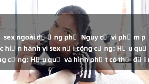 sex ngoài đường phố Nguy cơ vi phạm pháp luật khi thực hiện hành vi sex nơi công cộng: Hậu quả và hình phạt có thể đối mặt