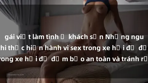gái việt làm tình ở khách sạn Những nguyên tắc cần nhớ khi thực hiện hành vi sex trong xe hơi để đảm bảo an toàn và tránh rủi ro.
