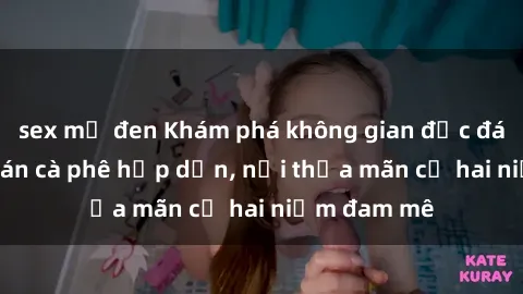 sex mỹ đen Khám phá không gian độc đáo tại sex quán cà phê hấp dẫn, nơi thỏa mãn cả hai niềm đam mê