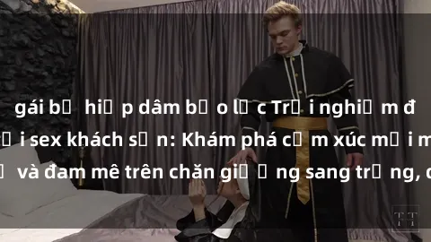 gái bị hiếp dâm bạo lực Trải nghiệm đỉnh cao tình yêu tại sex khách sạn: Khám phá cảm xúc mới mẻ và đam mê trên chăn giường sang trọng, độc đáo, không giới hạn.
