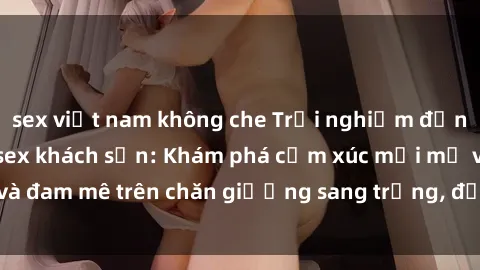 sex việt nam không che Trải nghiệm đỉnh cao tình yêu tại sex khách sạn: Khám phá cảm xúc mới mẻ và đam mê trên chăn giường sang trọng, độc đáo, không giới hạn.