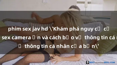 phim sex jav hd 'Khám phá nguy cơ của việc sử dụng sex camera ẩn và cách bảo vệ thông tin cá nhân của bạn'