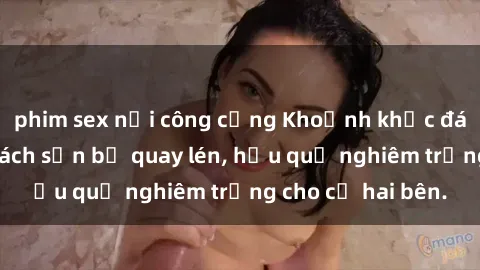 phim sex nơi công cộng Khoảnh khắc đáng buồn: Sex khách sạn bị quay lén, hậu quả nghiêm trọng cho cả hai bên.