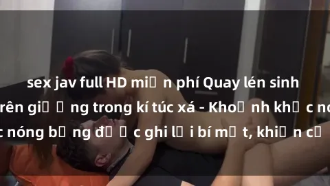 sex jav full HD miễn phí Quay lén sinh viên làm tình ngay trên giường trong kí túc xá - Khoảnh khắc nóng bỏng được ghi lại bí mật, khiến cả trường học xôn xao.