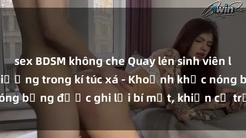 sex BDSM không che Quay lén sinh viên làm tình ngay trên giường trong kí túc xá - Khoảnh khắc nóng bỏng được ghi lại bí mật, khiến cả trường học xôn xao.