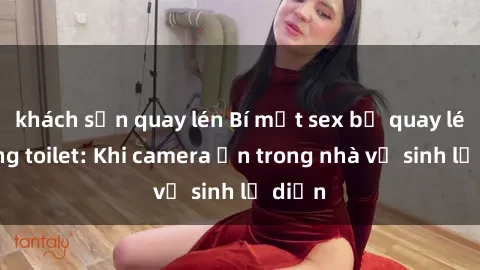 khách sạn quay lén Bí mật sex bị quay lén trong toilet: Khi camera ẩn trong nhà vệ sinh lộ diện