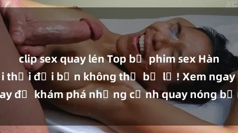 clip sex quay lén Top bộ phim sex Hàn Quốc hot nhất mọi thời đại bạn không thể bỏ lỡ! Xem ngay để khám phá những cảnh quay nóng bỏng, đầy nghẹt thở!