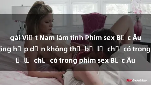 gái Việt Nam làm tình Phim sex Bắc Âu: Những cảnh nóng hấp dẫn không thể bỏ lỡ chỉ có trong phim sex Bắc Âu
