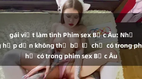 gái việt làm tình Phim sex Bắc Âu: Những cảnh nóng hấp dẫn không thể bỏ lỡ chỉ có trong phim sex Bắc Âu