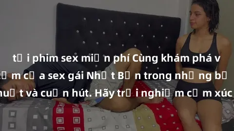 tải phim sex miễn phí Cùng khám phá vẻ đẹp và sức gợi cảm của sex gái Nhật Bản trong những bộ phim đầy nghệ thuật và cuốn hút. Hãy trải nghiệm cảm xúc đầy mới mẻ và sống động từ những cảnh quay tinh t