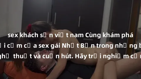 sex khách sạn việt nam Cùng khám phá vẻ đẹp và sức gợi cảm của sex gái Nhật Bản trong những bộ phim đầy nghệ thuật và cuốn hút. Hãy trải nghiệm cảm xúc đầy mới mẻ và sống động từ những cảnh quay tinh