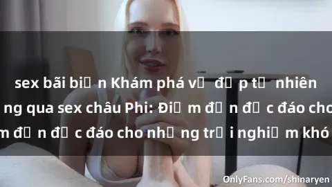 sex bãi biển Khám phá vẻ đẹp tự nhiên và văn hóa đa dạng qua sex châu Phi: Điểm đến độc đáo cho những trải nghiệm khó quên
