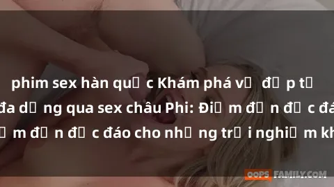 phim sex hàn quốc Khám phá vẻ đẹp tự nhiên và văn hóa đa dạng qua sex châu Phi: Điểm đến độc đáo cho những trải nghiệm khó quên