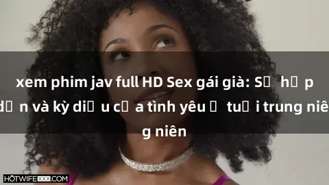 xem phim jav full HD Sex gái già: Sự hấp dẫn và kỳ diệu của tình yêu ở tuổi trung niên