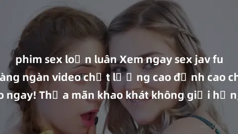 phim sex loạn luân Xem ngay sex jav full HD miễn phí - Hàng ngàn video chất lượng cao đỉnh cao chỉ cần click vào ngay! Thỏa mãn khao khát không giới hạn, đón chờ những trải nghiệm mới lạ!
