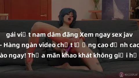 gái việt nam dâm đãng Xem ngay sex jav full HD miễn phí - Hàng ngàn video chất lượng cao đỉnh cao chỉ cần click vào ngay! Thỏa mãn khao khát không giới hạn, đón chờ những trải nghiệm mới lạ!