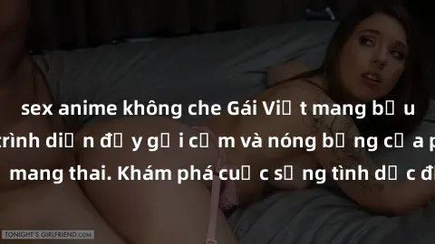 sex anime không che Gái Việt mang bầu và làm tình: Màn trình diễn đầy gợi cảm và nóng bỏng của phụ nữ mang thai. Khám phá cuộc sống tình dục đầy hấp dẫn và mới lạ của họ!
