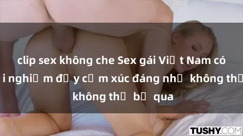 clip sex không che Sex gái Việt Nam có con: Trải nghiệm đầy cảm xúc đáng nhớ không thể bỏ qua