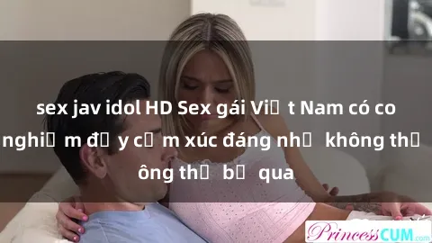 sex jav idol HD Sex gái Việt Nam có con: Trải nghiệm đầy cảm xúc đáng nhớ không thể bỏ qua