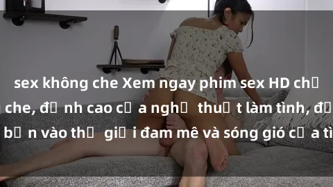 sex không che Xem ngay phim sex HD chất lượng cao không che, đỉnh cao của nghệ thuật làm tình, đưa bạn vào thế giới đam mê và sóng gió của tình yêu không giới hạn.