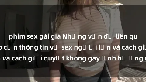 phim sex gái già Những vấn đề liên quan đến việc tiếp cận thông tin về sex người lớn và cách giải quyết không gây ảnh hưởng đến trẻ em