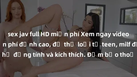 sex jav full HD miễn phí Xem ngay video sex không che miễn phí đỉnh cao, đủ thể loại từ teen, milf đến các cảnh quan hệ đồng tính và kích thích. Đảm bảo thoả mãn mọi khả năng kích thích của bạn!