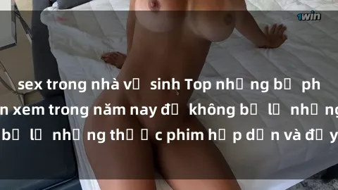 sex trong nhà vệ sinh Top những bộ phim sex hay nhất nên xem trong năm nay để không bỏ lỡ những thước phim hấp dẫn và đầy kịch tính.