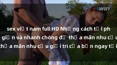 sex việt nam full HD Những cách tải phim sex về máy đơn giản và nhanh chóng để thỏa mãn nhu cầu giải trí của bạn ngay tại nhà