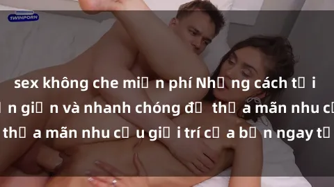 sex không che miễn phí Những cách tải phim sex về máy đơn giản và nhanh chóng để thỏa mãn nhu cầu giải trí của bạn ngay tại nhà