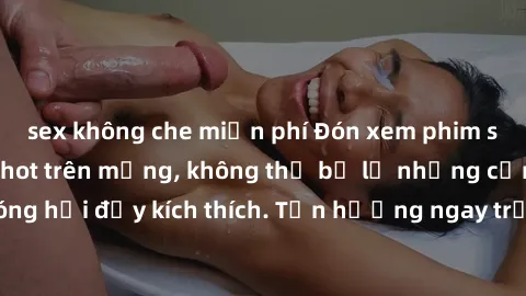 sex không che miễn phí Đón xem phim sex mới nhất đang hot trên mạng, không thể bỏ lỡ những cảnh nóng hổi đầy kích thích. Tận hưởng ngay trước khi bị xoá chóng mặt!