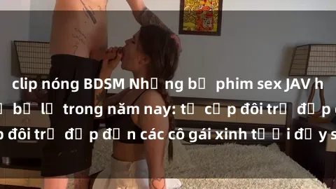clip nóng BDSM Những bộ phim sex JAV hot nhất không thể bỏ lỡ trong năm nay: từ cặp đôi trẻ đẹp đến các cô gái xinh tươi đầy sức hút.