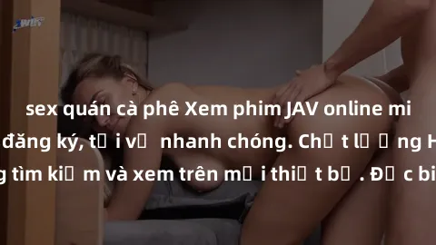 sex quán cà phê Xem phim JAV online miễn phí không cần đăng ký, tải về nhanh chóng. Chất lượng HD, dễ dàng tìm kiếm và xem trên mọi thiết bị. Đặc biệt, không quảng cáo làm phiền.