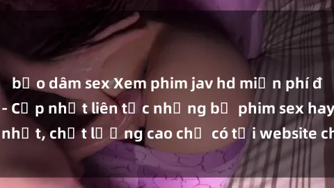 bạo dâm sex Xem phim jav hd miễn phí đỉnh cao không che - Cập nhật liên tục những bộ phim sex hay nhất, chất lượng cao chỉ có tại website chuyên nghiệp hàng đầu.