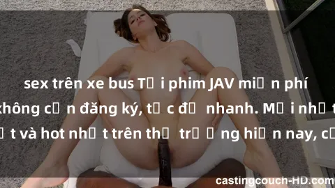 sex trên xe bus Tải phim JAV miễn phí chất lượng cao, không cần đăng ký, tốc độ nhanh. Mới nhất và hot nhất trên thị trường hiện nay, cập nhật hàng ngày.